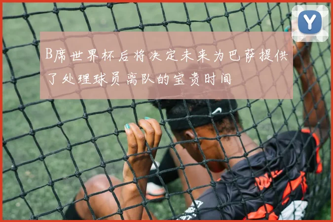 B席世界杯后将决定未来为巴萨提供了处理球员离队的宝贵时间