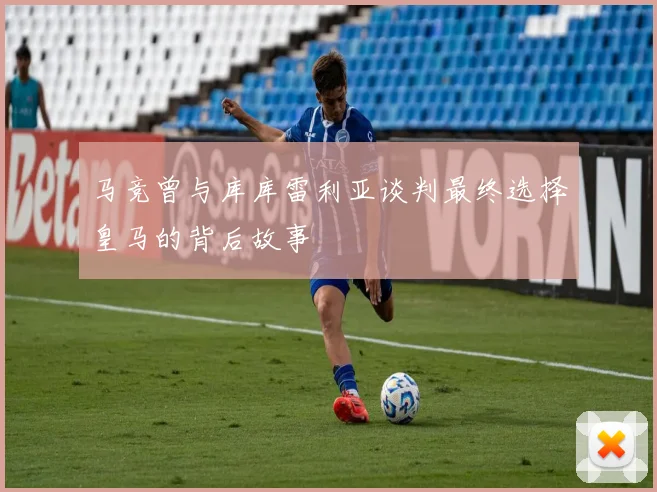 马竞曾与库库雷利亚谈判最终选择皇马的背后故事