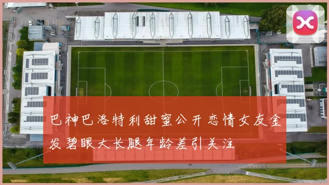 巴神巴洛特利甜蜜公开恋情女友金发碧眼大长腿年龄差引关注