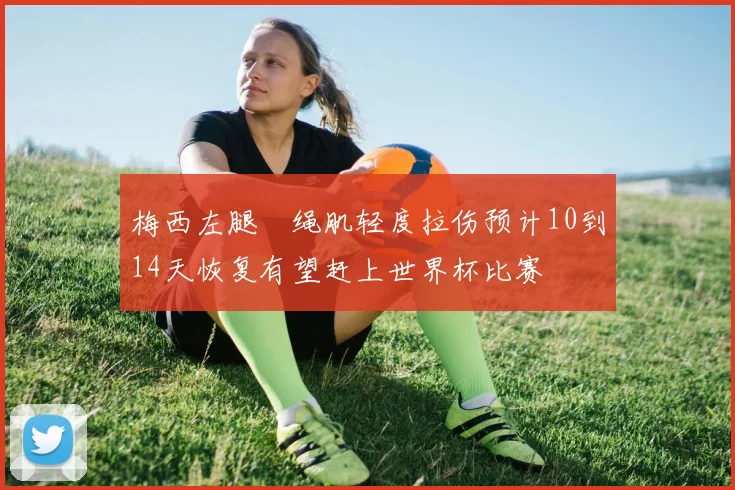梅西左腿腘绳肌轻度拉伤预计10到14天恢复有望赶上世界杯比赛