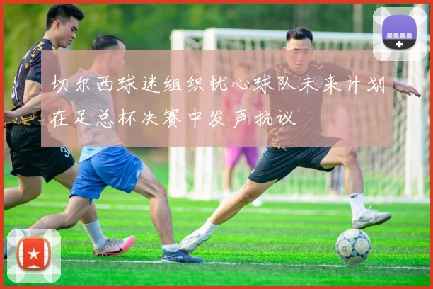 切尔西球迷组织忧心球队未来计划在足总杯决赛中发声抗议