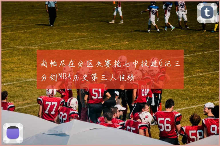 尚帕尼在分区决赛抢七中投进6记三分创NBA历史第三人佳绩