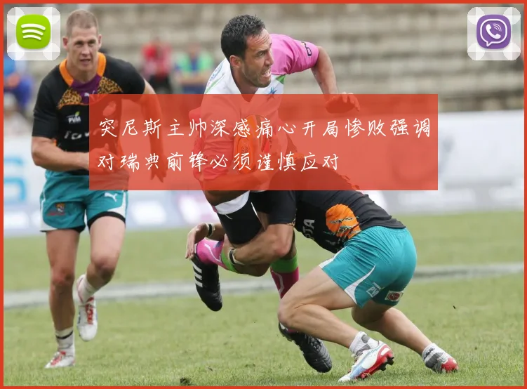 突尼斯主帅深感痛心开局惨败强调对瑞典前锋必须谨慎应对